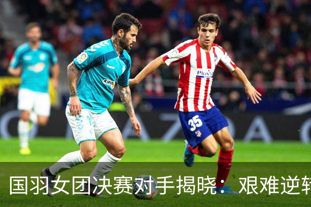 国羽女团决赛对手揭晓：艰难逆转3-1，期待精彩对决